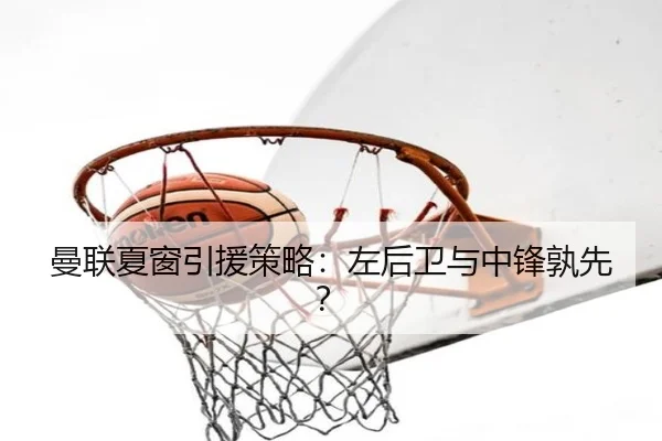 曼联夏窗引援策略：左后卫与中锋孰先？